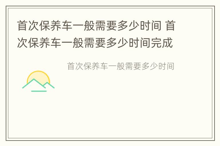 首次保养车一般需要多少时间 首次保养车一般需要多少时间完成