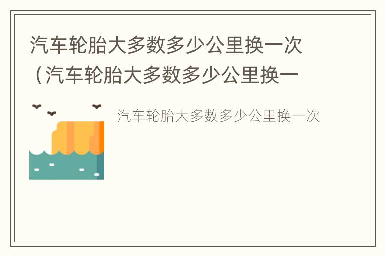 汽车轮胎大多数多少公里换一次（汽车轮胎大多数多少公里换一次比较好）