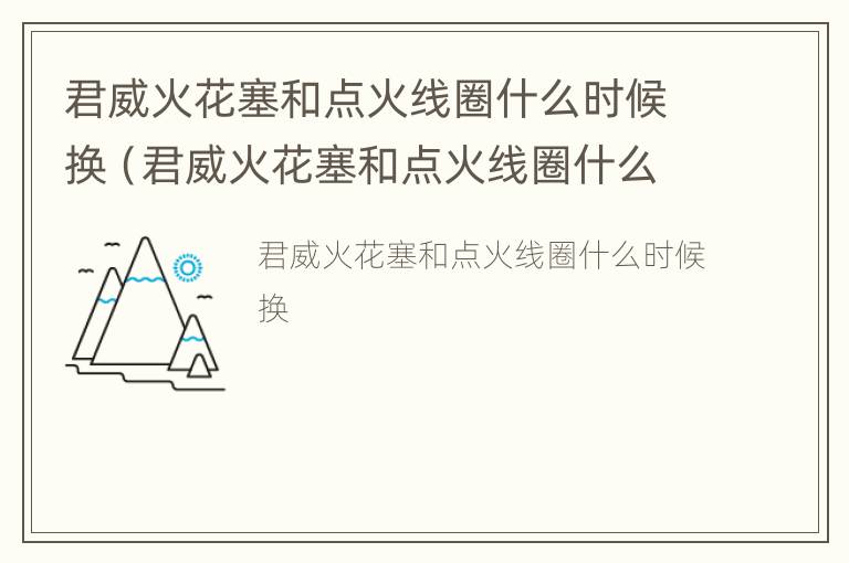 君威火花塞和点火线圈什么时候换（君威火花塞和点火线圈什么时候换最好）