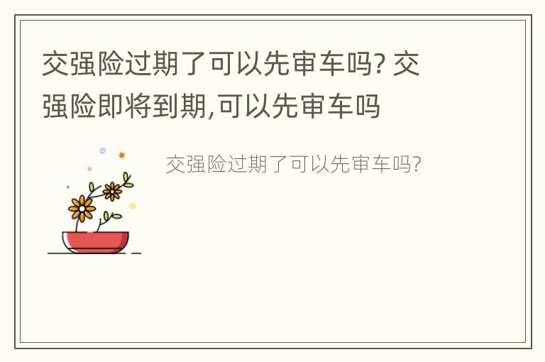 交强险过期了可以先审车吗? 交强险即将到期,可以先审车吗