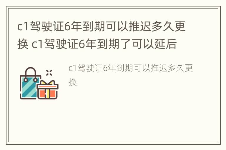 c1驾驶证6年到期可以推迟多久更换 c1驾驶证6年到期了可以延后办理么