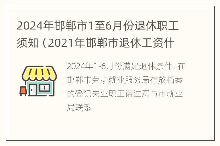 2024年邯郸市1至6月份退休职工须知（2021年邯郸市退休工资什么时候涨工资）