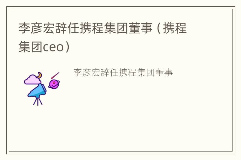 李彦宏辞任携程集团董事（携程集团ceo）