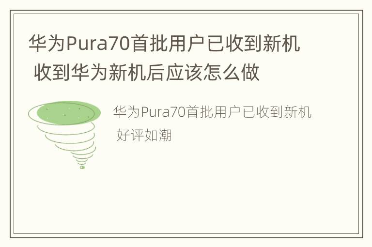 华为Pura70首批用户已收到新机 收到华为新机后应该怎么做