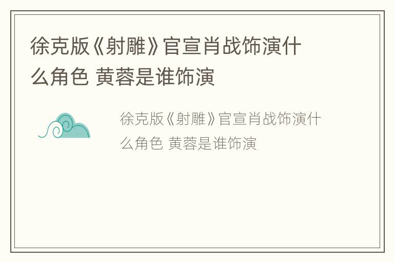 徐克版《射雕》官宣肖战饰演什么角色 黄蓉是谁饰演