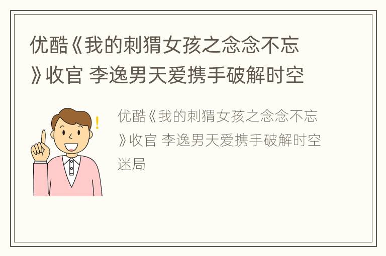 优酷《我的刺猬女孩之念念不忘》收官 李逸男天爱携手破解时空迷局