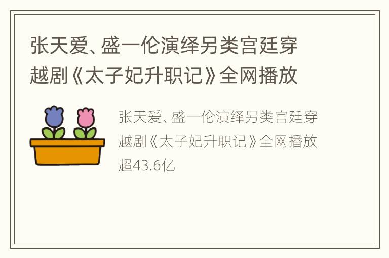 张天爱、盛一伦演绎另类宫廷穿越剧《太子妃升职记》全网播放超43.6亿