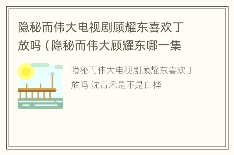 隐秘而伟大电视剧顾耀东喜欢丁放吗（隐秘而伟大顾耀东哪一集和丁放在一起过吗）