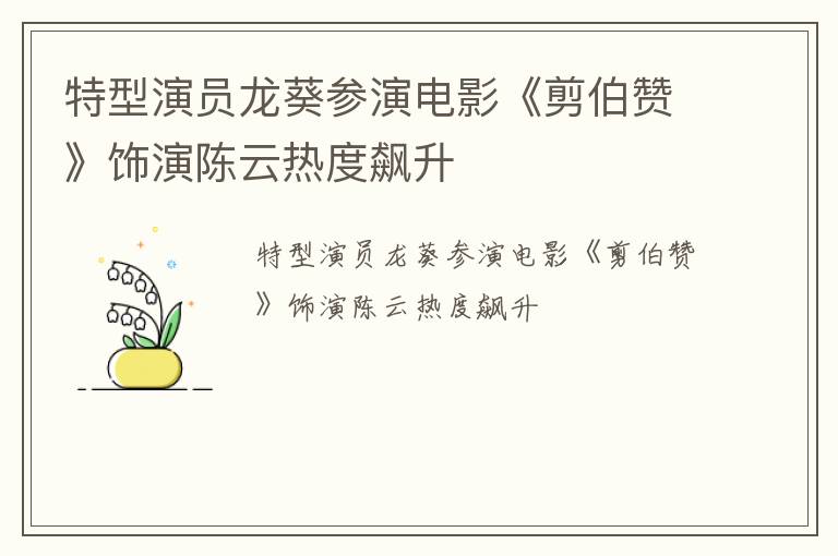 特型演员龙葵参演电影《剪伯赞》饰演陈云热度飙升