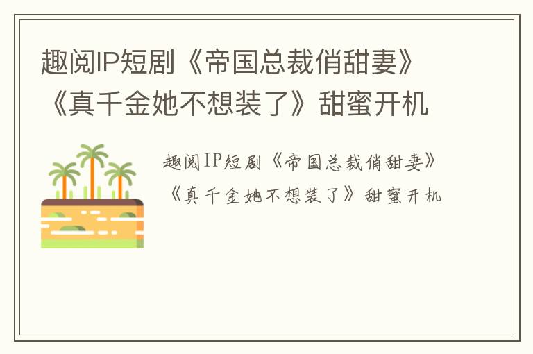 趣阅IP短剧《帝国总裁俏甜妻》《真千金她不想装了》甜蜜开机